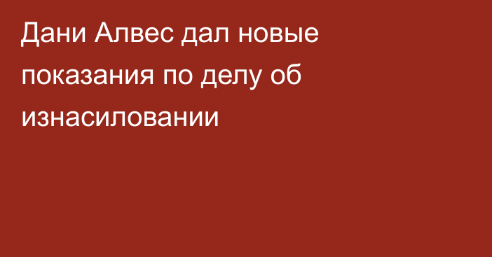 Дани Алвес дал новые показания по делу об изнасиловании