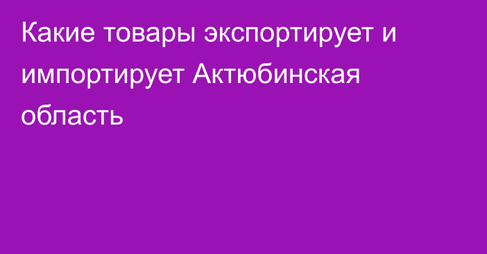 Какие товары экспортирует и импортирует Актюбинская область