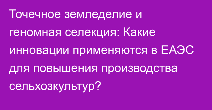 Точечное земледелие и геномная селекция: Какие инновации применяются в ЕАЭС для повышения производства сельхозкультур?