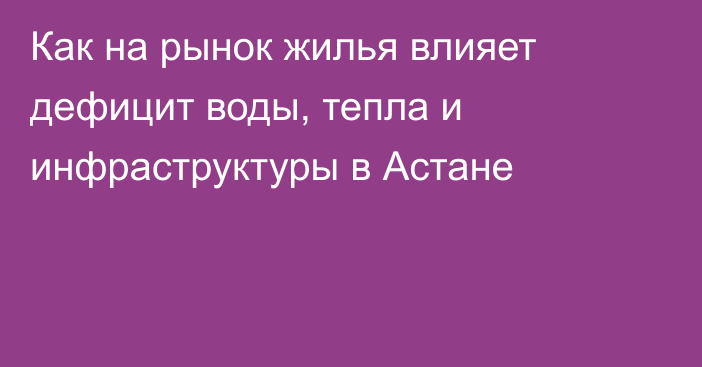 Как на рынок жилья влияет дефицит воды, тепла и инфраструктуры в Астане