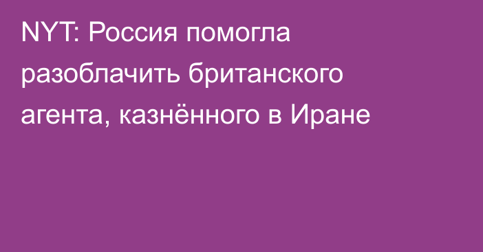 NYT: Россия помогла разоблачить британского агента, казнённого в Иране