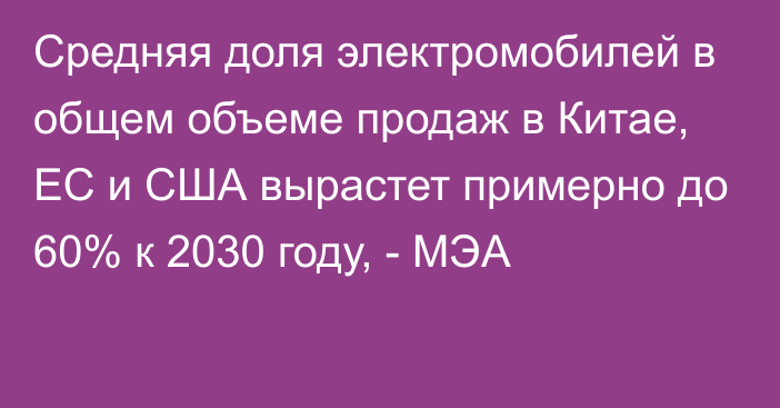 Средняя доля электромобилей в общем объеме продаж в Китае, ЕС и США вырастет примерно до 60% к 2030 году, - МЭА