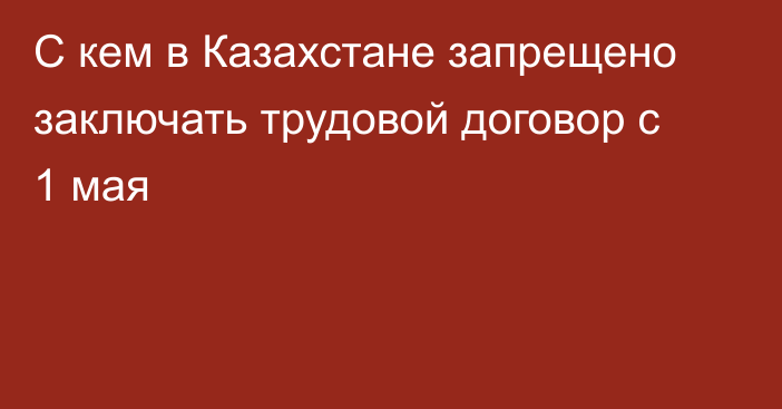 С кем в Казахстане запрещено заключать трудовой договор с 1 мая