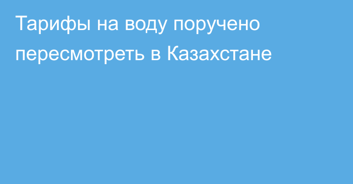 Тарифы на воду поручено пересмотреть в Казахстане