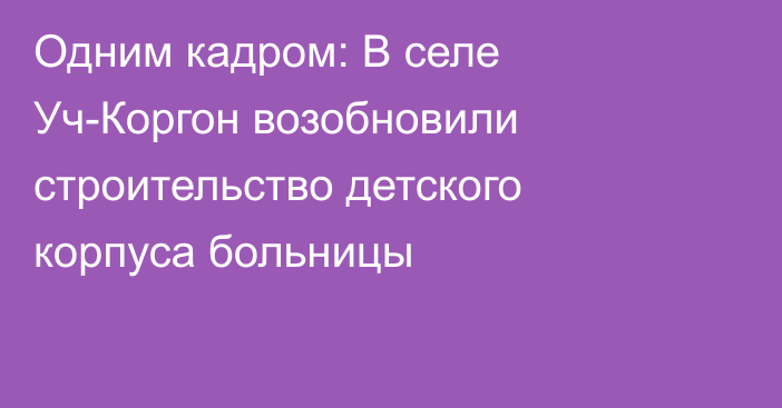 Одним кадром: В селе Уч-Коргон возобновили строительство детского корпуса больницы