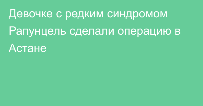 Девочке с редким синдромом Рапунцель сделали операцию в Астане