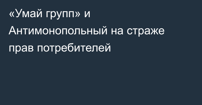 «Умай групп» и Антимонопольный на страже прав потребителей