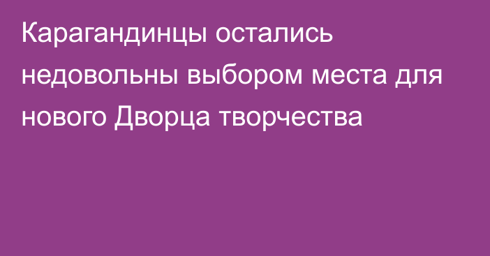 Карагандинцы остались недовольны выбором места для нового Дворца творчества