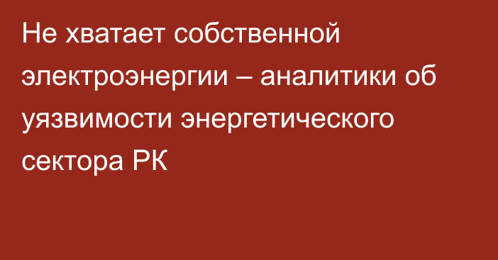 Не хватает собственной электроэнергии – аналитики об уязвимости энергетического сектора РК