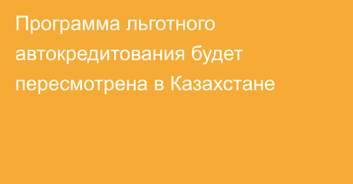 Программа льготного автокредитования будет пересмотрена в Казахстане