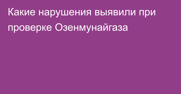 Какие нарушения выявили при проверке Озенмунайгаза