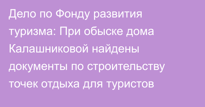 Дело по Фонду развития туризма: При обыске дома Калашниковой найдены документы по строительству точек отдыха для туристов