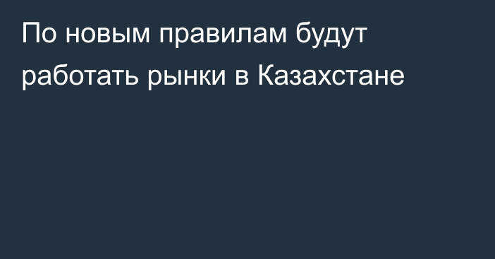 По новым правилам будут работать рынки в Казахстане