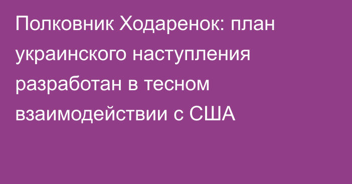 Полковник Ходаренок: план украинского наступления разработан в тесном взаимодействии с США