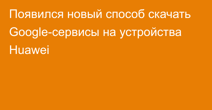 Появился новый способ скачать Google-сервисы на устройства Huawei