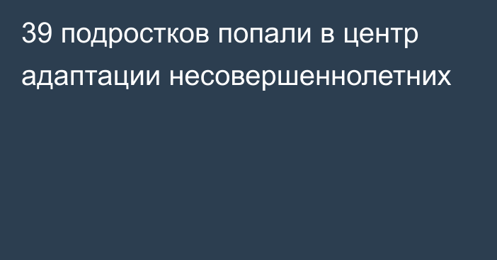 39 подростков попали в центр адаптации несовершеннолетних