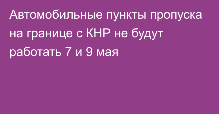 Автомобильные пункты пропуска на границе с КНР не будут работать 7 и 9 мая