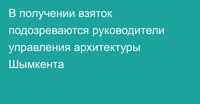 В получении взяток подозреваются руководители управления архитектуры Шымкента