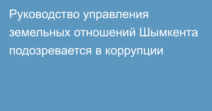 Руководство управления земельных отношений Шымкента подозревается в коррупции