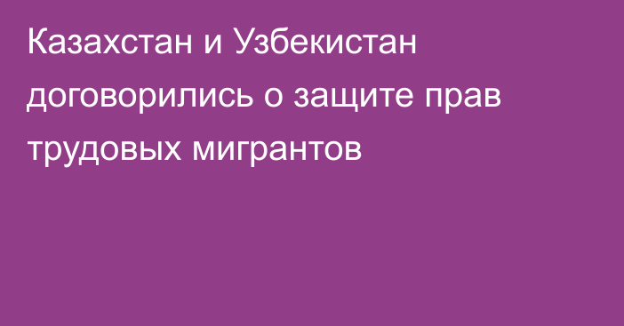 Казахстан и Узбекистан договорились о защите прав трудовых мигрантов