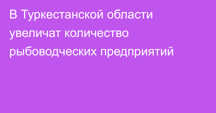 В Туркестанской области увеличат количество рыбоводческих предприятий