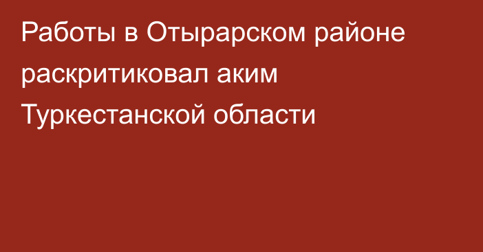 Работы в Отырарском районе раскритиковал аким Туркестанской области