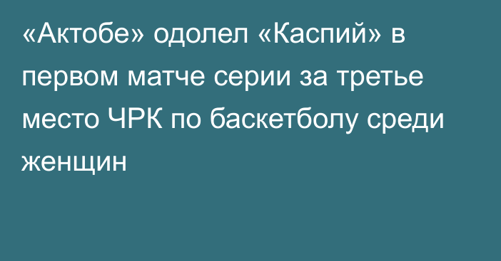 «Актобе» одолел «Каспий» в первом матче серии за третье место ЧРК по баскетболу среди женщин