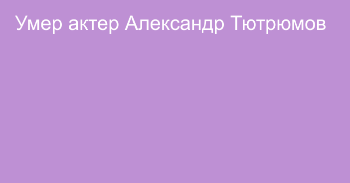 Умер актер Александр Тютрюмов