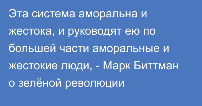 Эта система аморальна и жестока, и руководят ею по большей части аморальные и жестокие люди, - Марк Биттман о зелёной революции