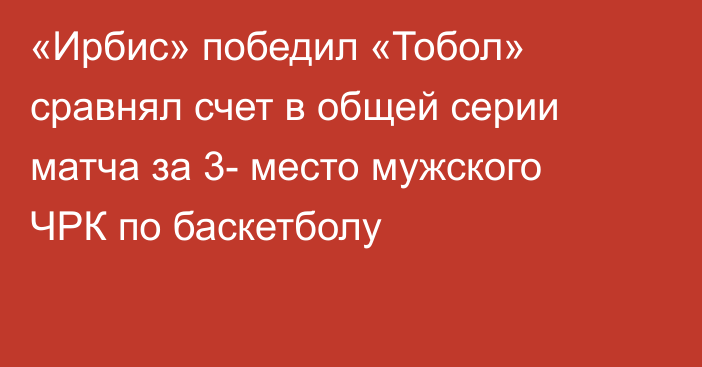 «Ирбис» победил «Тобол» сравнял счет в общей серии матча за 3- место мужского ЧРК по баскетболу