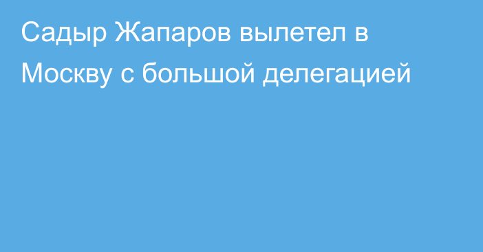 Садыр Жапаров вылетел в Москву с большой делегацией