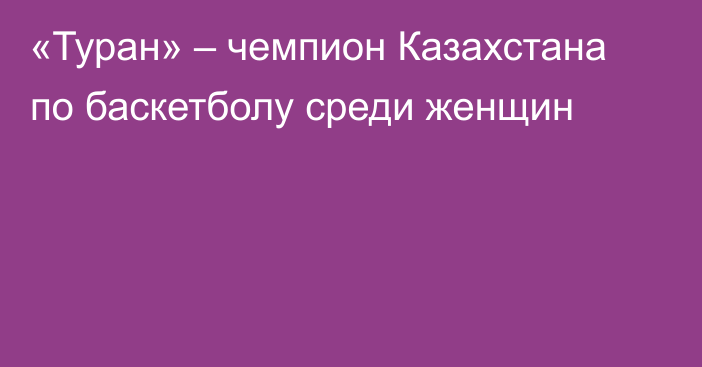 «Туран» – чемпион Казахстана по баскетболу среди женщин