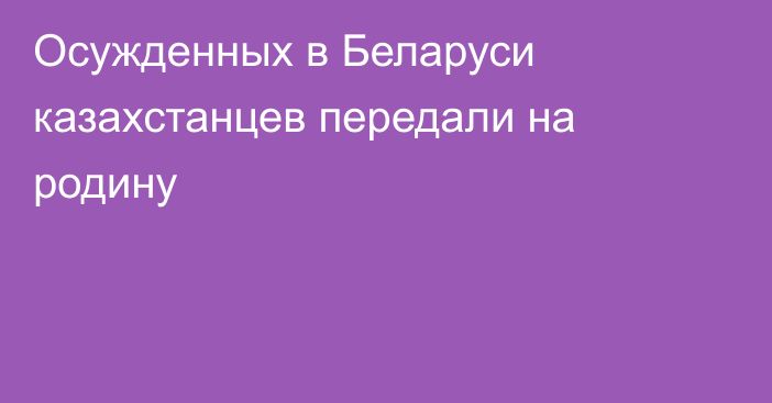 Осужденных в Беларуси казахстанцев передали на родину