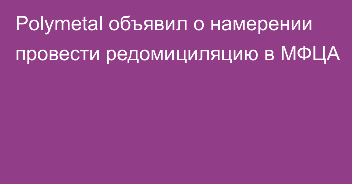 Polymetal объявил о намерении провести редомициляцию в МФЦА