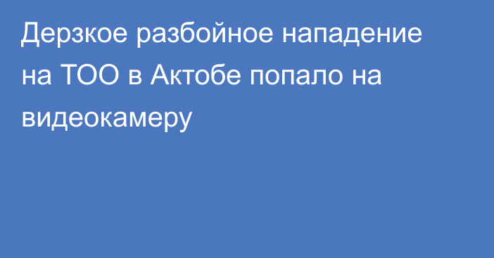 Дерзкое разбойное нападение на ТОО в Актобе попало на видеокамеру