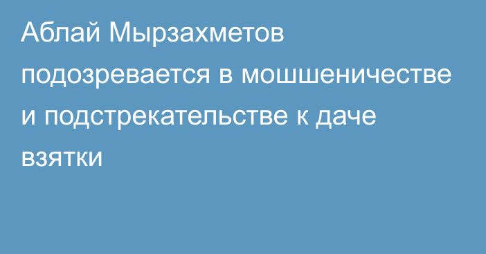 Аблай Мырзахметов подозревается в мошшеничестве и подстрекательстве к даче взятки