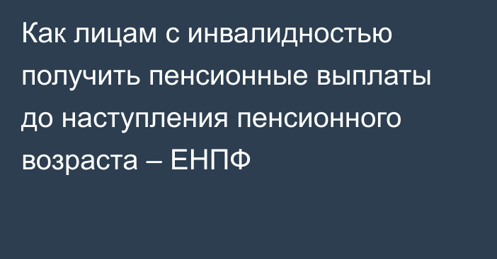 Как лицам с инвалидностью получить пенсионные выплаты до наступления пенсионного возраста – ЕНПФ