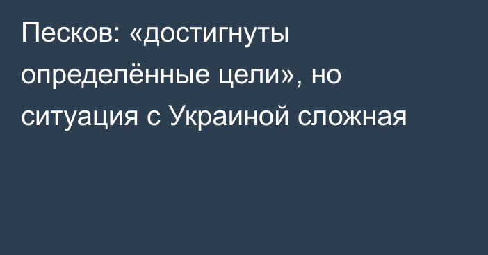 Песков: «достигнуты определённые цели», но ситуация с Украиной сложная