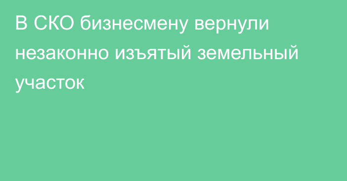 В СКО бизнесмену вернули незаконно изъятый земельный участок