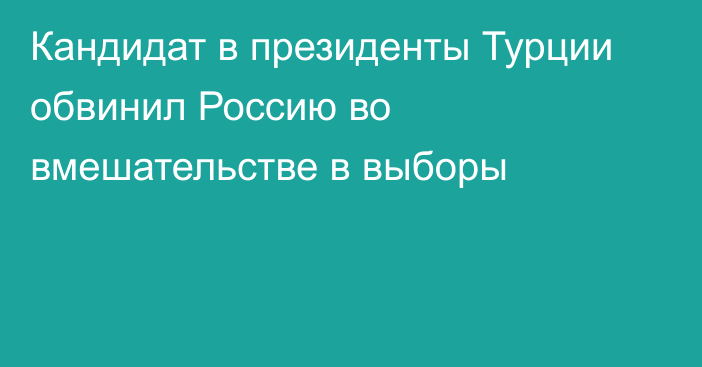 Кандидат в президенты Турции обвинил Россию во вмешательстве в выборы