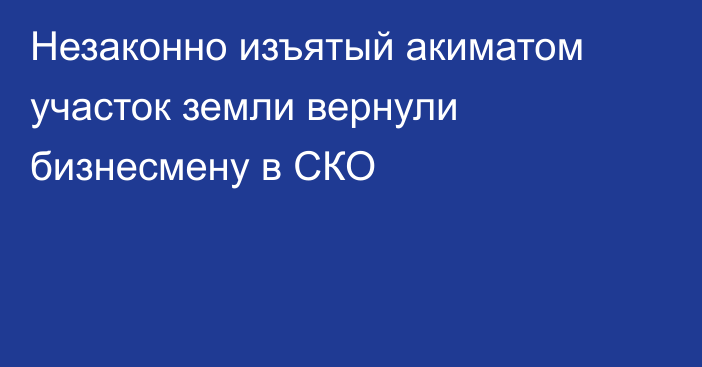 Незаконно изъятый акиматом участок земли вернули бизнесмену в СКО