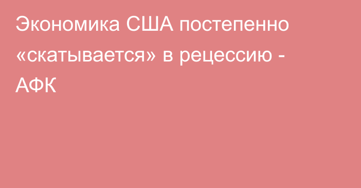 Экономика США постепенно «скатывается» в рецессию - АФК