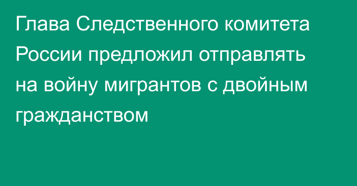 Глава Следственного комитета России предложил отправлять на войну мигрантов с двойным гражданством