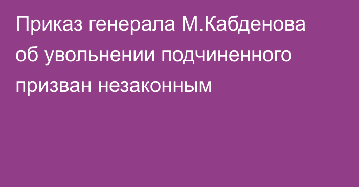 Приказ генерала М.Кабденова об увольнении подчиненного призван незаконным