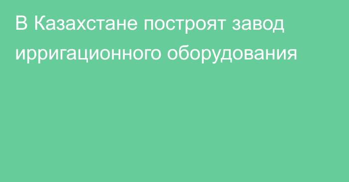 В Казахстане построят завод ирригационного оборудования