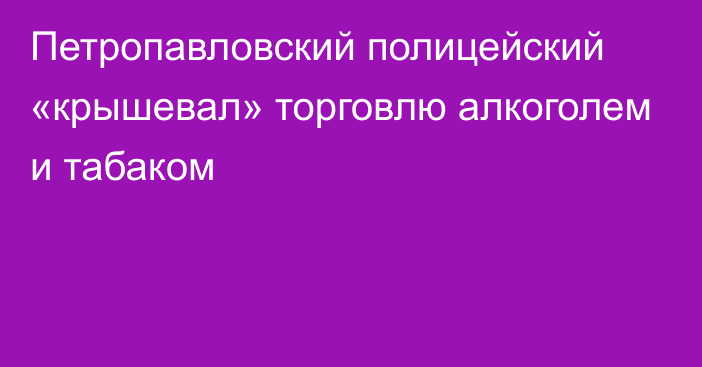 Петропавловский полицейский «крышевал» торговлю алкоголем и табаком