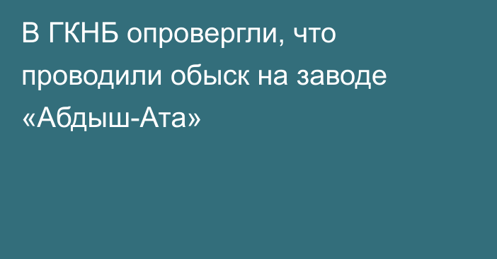 В ГКНБ опровергли, что проводили обыск на заводе «Абдыш-Ата»