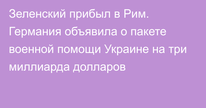 Зеленский прибыл в Рим. Германия объявила о пакете военной помощи Украине на три миллиарда долларов