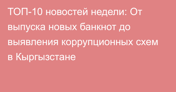 ТОП-10 новостей недели: От выпуска новых банкнот до выявления коррупционных схем в Кыргызстане