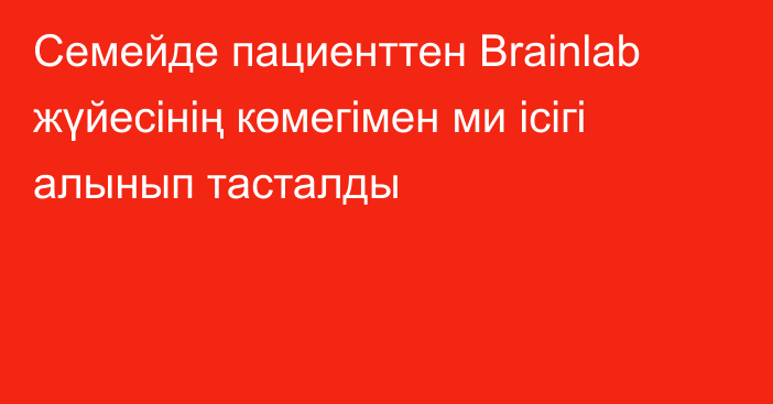 Семейде пациенттен Brainlab жүйесінің көмегімен ми ісігі алынып тасталды